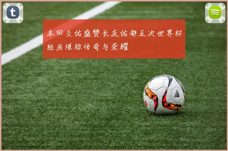 本田圭佑盛赞长友佑都五次世界杯经历堪称传奇与荣耀