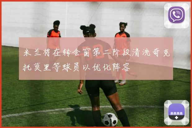 米兰将在转会窗第二阶段清洗奇克托莫里等球员以优化阵容