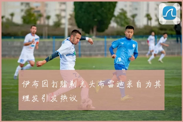 伊布因打赌剃光头布雷迪亲自为其理发引发热议