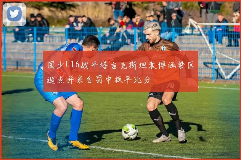 国少U16战平塔吉克斯坦袁博涵禁区造点并亲自罚中扳平比分