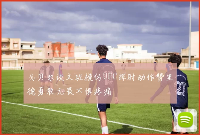 戈贝尔谈文班模仿UFC挥肘动作赞里德勇敢无畏不惧疼痛