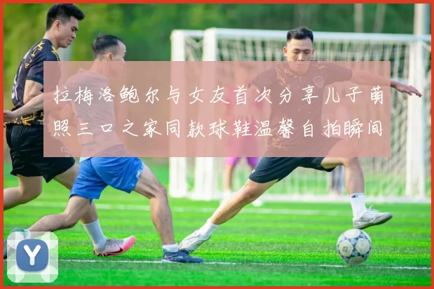 拉梅洛鲍尔与女友首次分享儿子萌照三口之家同款球鞋温馨自拍瞬间