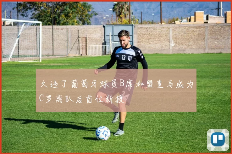 久违了葡萄牙球员B席加盟皇马成为C罗离队后首位新援