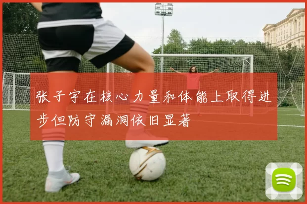 张子宇在核心力量和体能上取得进步但防守漏洞依旧显著