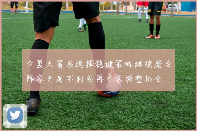 今夏火箭或选择稳健策略继续磨合阵容开局不利或再寻求调整机会