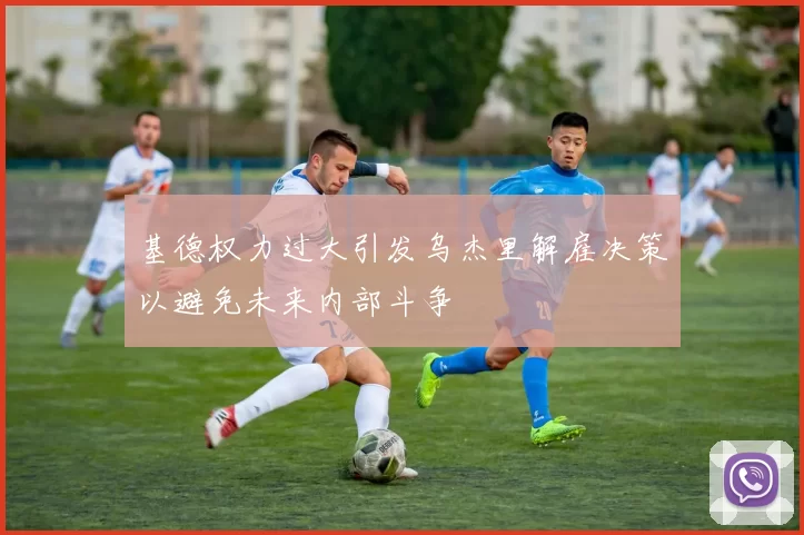 基德权力过大引发乌杰里解雇决策以避免未来内部斗争