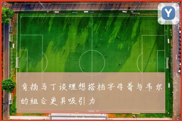 肯扬马丁谈理想搭档字母哥与韦尔的组合更具吸引力