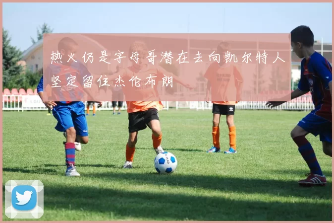 热火仍是字母哥潜在去向凯尔特人坚定留住杰伦布朗