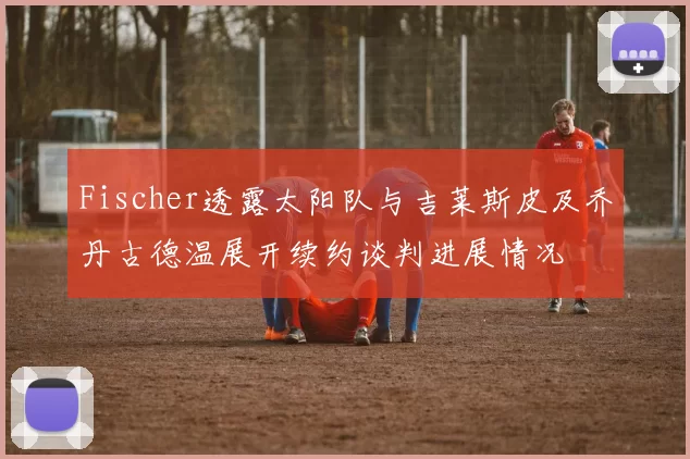Fischer透露太阳队与吉莱斯皮及乔丹古德温展开续约谈判进展情况