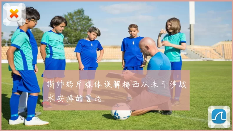 斯帅怒斥媒体误解梅西从未干涉战术安排的言论