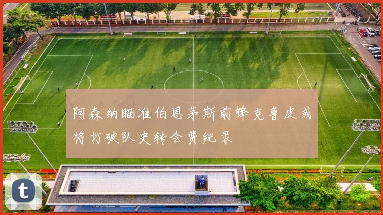 阿森纳瞄准伯恩茅斯前锋克鲁皮或将打破队史转会费纪录
