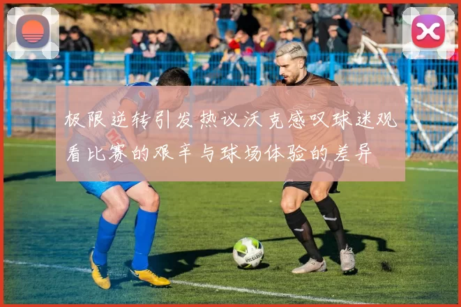 极限逆转引发热议沃克感叹球迷观看比赛的艰辛与球场体验的差异