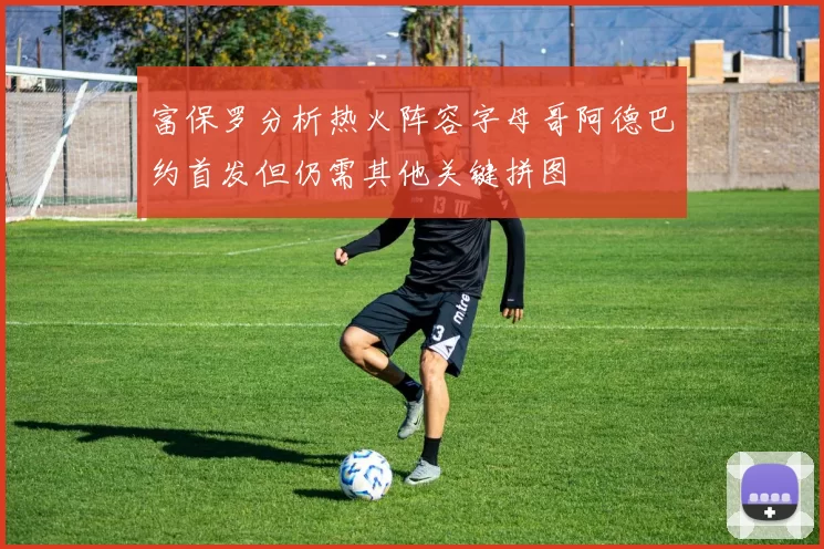 富保罗分析热火阵容字母哥阿德巴约首发但仍需其他关键拼图