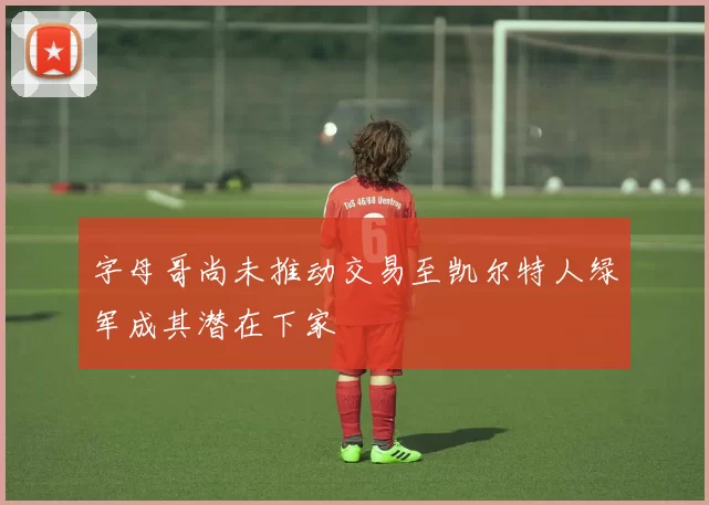字母哥尚未推动交易至凯尔特人绿军成其潜在下家