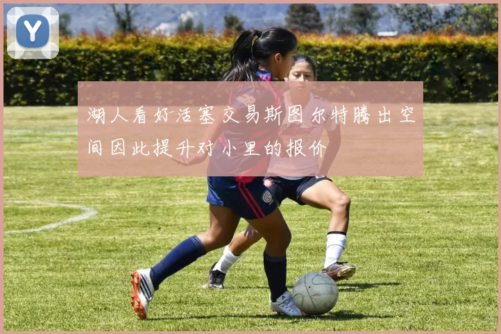 湖人看好活塞交易斯图尔特腾出空间因此提升对小里的报价