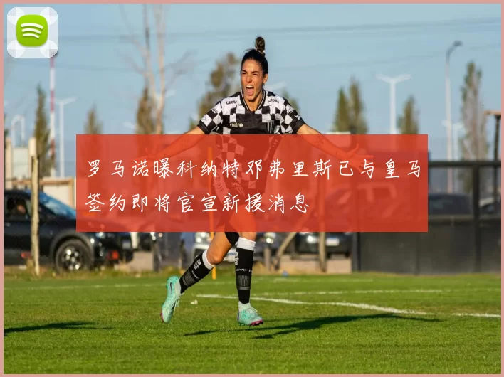 罗马诺曝科纳特邓弗里斯已与皇马签约即将官宣新援消息