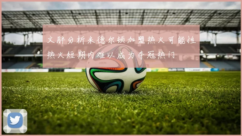 文胖分析米德尔顿加盟热火可能性热火短期内难以成为夺冠热门