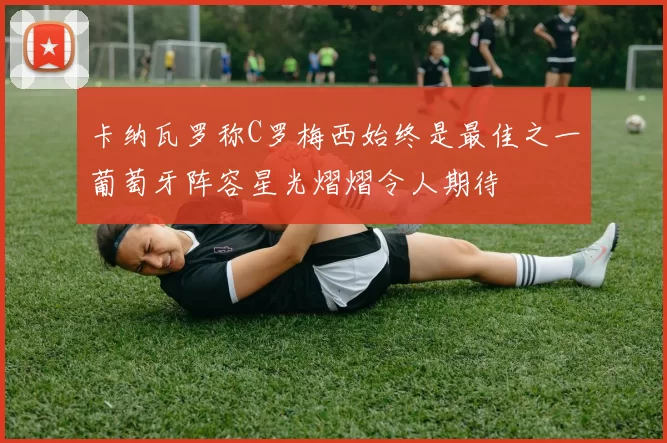 卡纳瓦罗称C罗梅西始终是最佳之一葡萄牙阵容星光熠熠令人期待