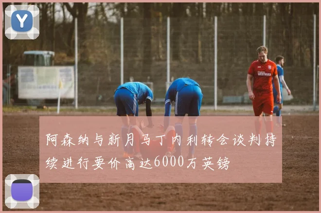 阿森纳与新月马丁内利转会谈判持续进行要价高达6000万英镑